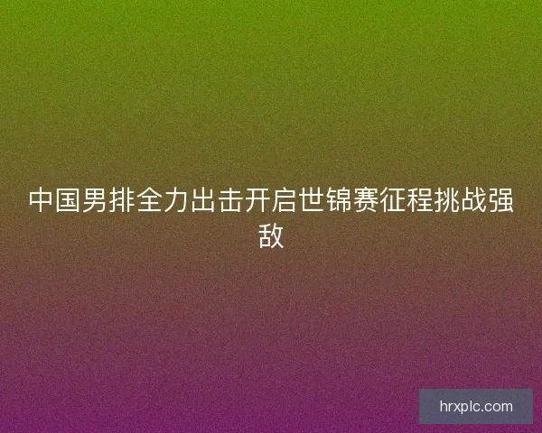 中国男排全力出击开启世锦赛征程挑战强敌