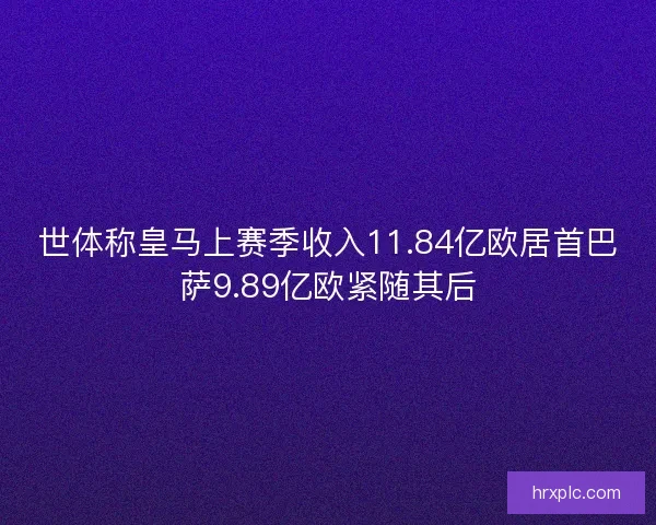 世体称皇马上赛季收入11.84亿欧居首巴萨9.89亿欧紧随其后