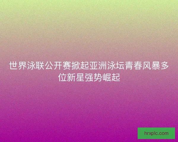 世界泳联公开赛掀起亚洲泳坛青春风暴多位新星强势崛起