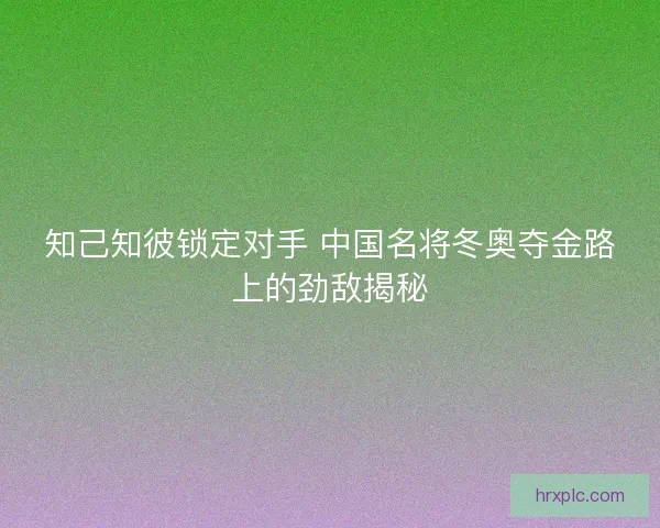 知己知彼锁定对手 中国名将冬奥夺金路上的劲敌揭秘