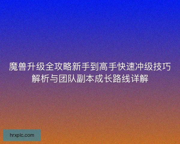 魔兽升级全攻略新手到高手快速冲级技巧解析与团队副本成长路线详解