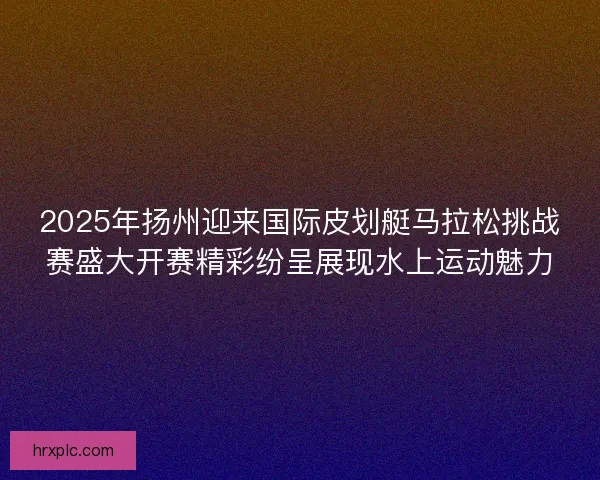 2025年扬州迎来国际皮划艇马拉松挑战赛盛大开赛精彩纷呈展现水上运动魅力