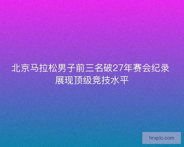 北京马拉松男子前三名破27年赛会纪录 展现顶级竞技水平