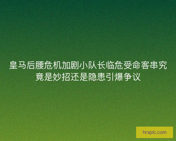皇马后腰危机加剧小队长临危受命客串究竟是妙招还是隐患引爆争议